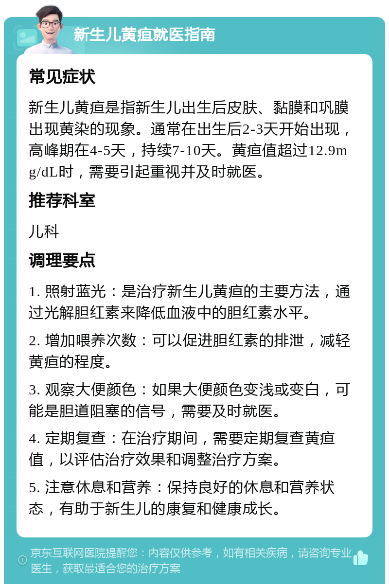 新生儿黄疸就医指南 常见症状 新生儿黄疸是指新生儿出生后皮肤、黏膜和巩膜出现黄染的现象。通常在出生后2-3天开始出现，高峰期在4-5天，持续7-10天。黄疸值超过12.9mg/dL时，需要引起重视并及时就医。 推荐科室 儿科 调理要点 1. 照射蓝光：是治疗新生儿黄疸的主要方法，通过光解胆红素来降低血液中的胆红素水平。 2. 增加喂养次数：可以促进胆红素的排泄，减轻黄疸的程度。 3. 观察大便颜色：如果大便颜色变浅或变白，可能是胆道阻塞的信号，需要及时就医。 4. 定期复查：在治疗期间，需要定期复查黄疸值，以评估治疗效果和调整治疗方案。 5. 注意休息和营养：保持良好的休息和营养状态，有助于新生儿的康复和健康成长。