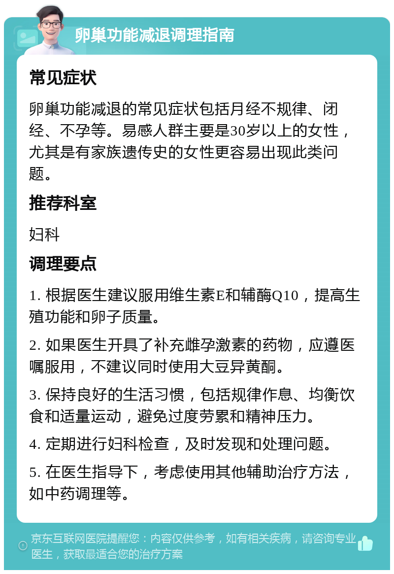 卵巢功能减退调理指南 常见症状 卵巢功能减退的常见症状包括月经不规律、闭经、不孕等。易感人群主要是30岁以上的女性，尤其是有家族遗传史的女性更容易出现此类问题。 推荐科室 妇科 调理要点 1. 根据医生建议服用维生素E和辅酶Q10，提高生殖功能和卵子质量。 2. 如果医生开具了补充雌孕激素的药物，应遵医嘱服用，不建议同时使用大豆异黄酮。 3. 保持良好的生活习惯，包括规律作息、均衡饮食和适量运动，避免过度劳累和精神压力。 4. 定期进行妇科检查，及时发现和处理问题。 5. 在医生指导下，考虑使用其他辅助治疗方法，如中药调理等。