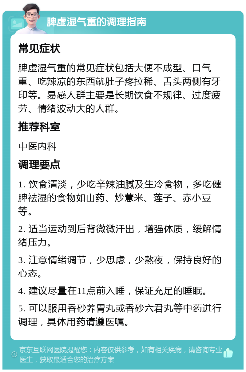 脾虚湿气重的调理指南 常见症状 脾虚湿气重的常见症状包括大便不成型、口气重、吃辣凉的东西就肚子疼拉稀、舌头两侧有牙印等。易感人群主要是长期饮食不规律、过度疲劳、情绪波动大的人群。 推荐科室 中医内科 调理要点 1. 饮食清淡，少吃辛辣油腻及生冷食物，多吃健脾祛湿的食物如山药、炒薏米、莲子、赤小豆等。 2. 适当运动到后背微微汗出，增强体质，缓解情绪压力。 3. 注意情绪调节，少思虑，少熬夜，保持良好的心态。 4. 建议尽量在11点前入睡，保证充足的睡眠。 5. 可以服用香砂养胃丸或香砂六君丸等中药进行调理，具体用药请遵医嘱。