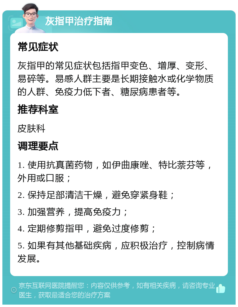 灰指甲治疗指南 常见症状 灰指甲的常见症状包括指甲变色、增厚、变形、易碎等。易感人群主要是长期接触水或化学物质的人群、免疫力低下者、糖尿病患者等。 推荐科室 皮肤科 调理要点 1. 使用抗真菌药物，如伊曲康唑、特比萘芬等，外用或口服； 2. 保持足部清洁干燥，避免穿紧身鞋； 3. 加强营养，提高免疫力； 4. 定期修剪指甲，避免过度修剪； 5. 如果有其他基础疾病，应积极治疗，控制病情发展。