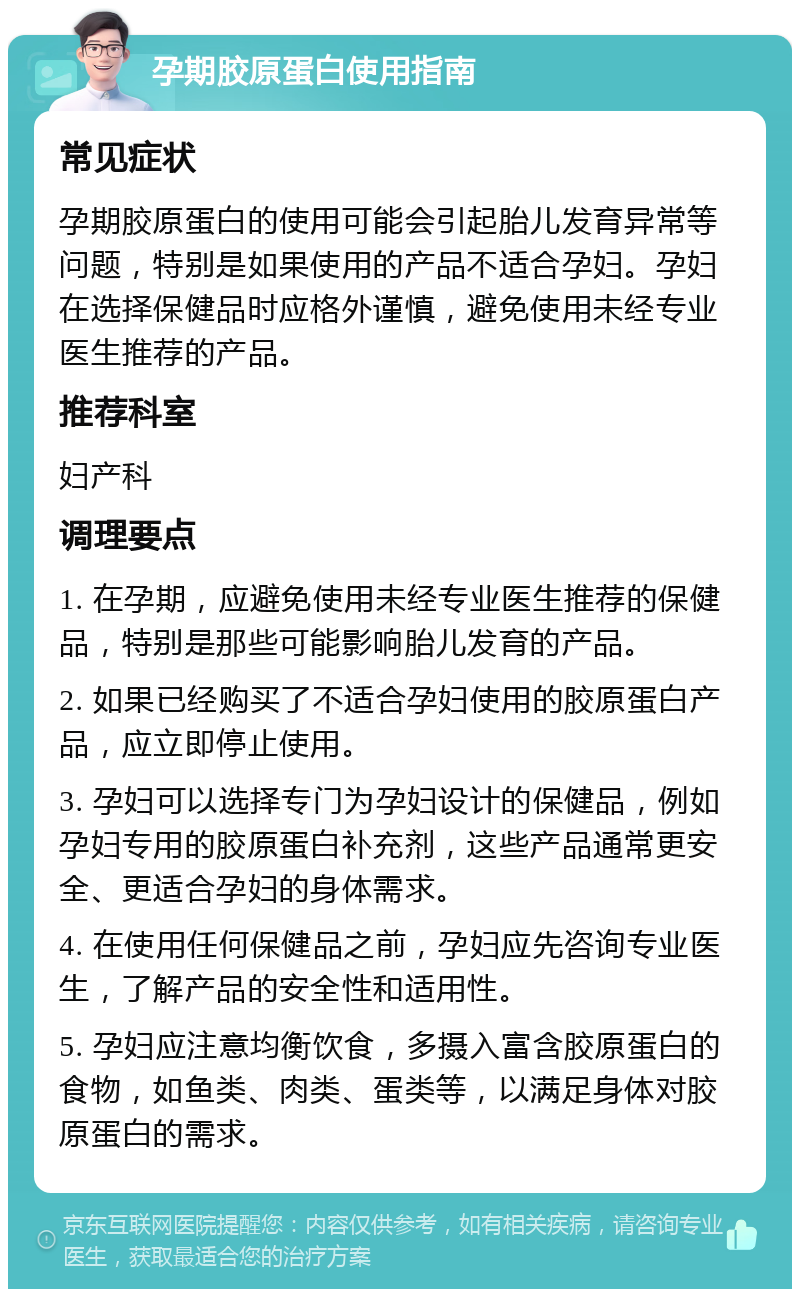 孕期胶原蛋白使用指南 常见症状 孕期胶原蛋白的使用可能会引起胎儿发育异常等问题，特别是如果使用的产品不适合孕妇。孕妇在选择保健品时应格外谨慎，避免使用未经专业医生推荐的产品。 推荐科室 妇产科 调理要点 1. 在孕期，应避免使用未经专业医生推荐的保健品，特别是那些可能影响胎儿发育的产品。 2. 如果已经购买了不适合孕妇使用的胶原蛋白产品，应立即停止使用。 3. 孕妇可以选择专门为孕妇设计的保健品，例如孕妇专用的胶原蛋白补充剂，这些产品通常更安全、更适合孕妇的身体需求。 4. 在使用任何保健品之前，孕妇应先咨询专业医生，了解产品的安全性和适用性。 5. 孕妇应注意均衡饮食，多摄入富含胶原蛋白的食物，如鱼类、肉类、蛋类等，以满足身体对胶原蛋白的需求。