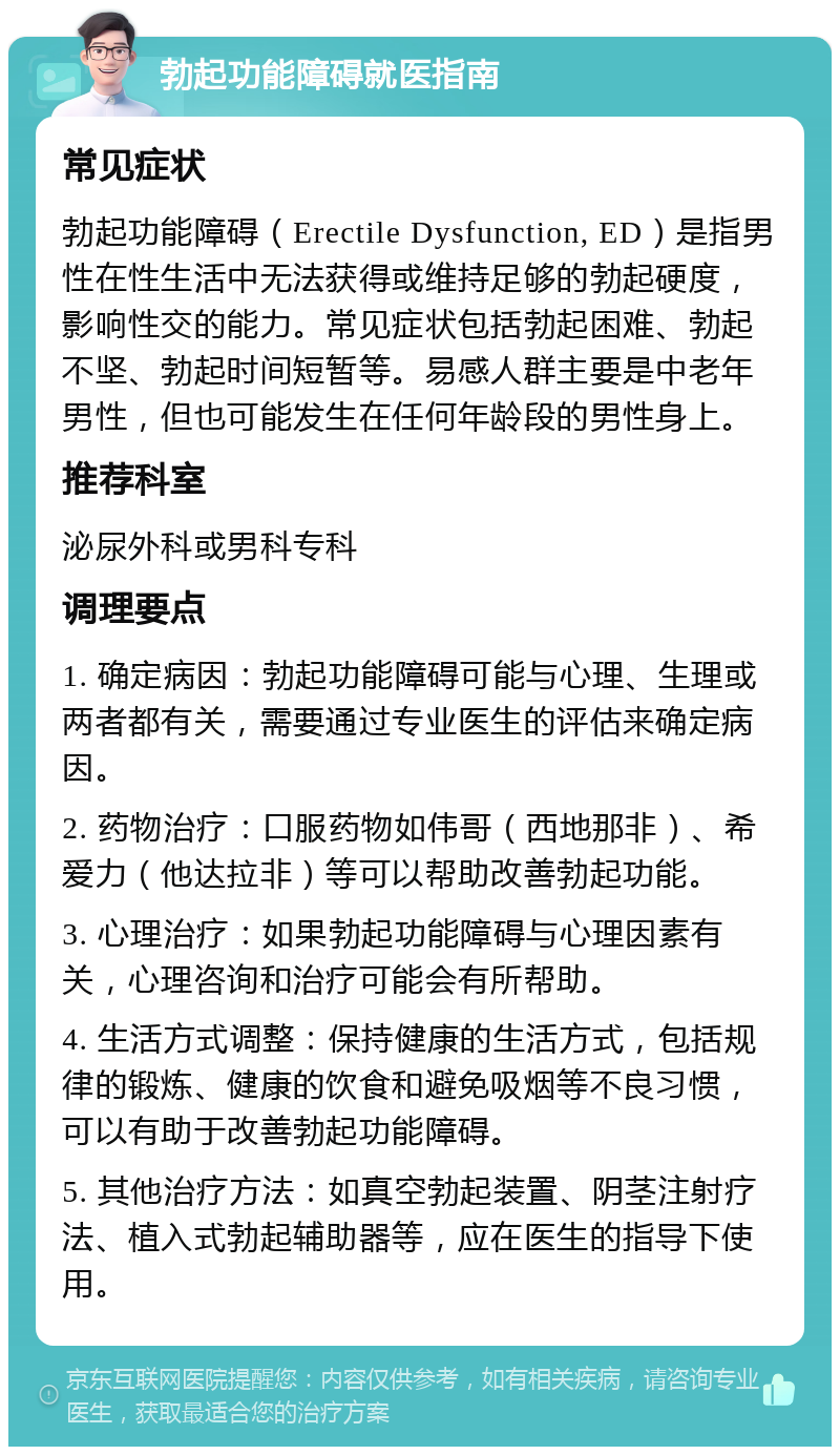 勃起功能障碍就医指南 常见症状 勃起功能障碍（Erectile Dysfunction, ED）是指男性在性生活中无法获得或维持足够的勃起硬度，影响性交的能力。常见症状包括勃起困难、勃起不坚、勃起时间短暂等。易感人群主要是中老年男性，但也可能发生在任何年龄段的男性身上。 推荐科室 泌尿外科或男科专科 调理要点 1. 确定病因：勃起功能障碍可能与心理、生理或两者都有关，需要通过专业医生的评估来确定病因。 2. 药物治疗：口服药物如伟哥（西地那非）、希爱力（他达拉非）等可以帮助改善勃起功能。 3. 心理治疗：如果勃起功能障碍与心理因素有关，心理咨询和治疗可能会有所帮助。 4. 生活方式调整：保持健康的生活方式，包括规律的锻炼、健康的饮食和避免吸烟等不良习惯，可以有助于改善勃起功能障碍。 5. 其他治疗方法：如真空勃起装置、阴茎注射疗法、植入式勃起辅助器等，应在医生的指导下使用。