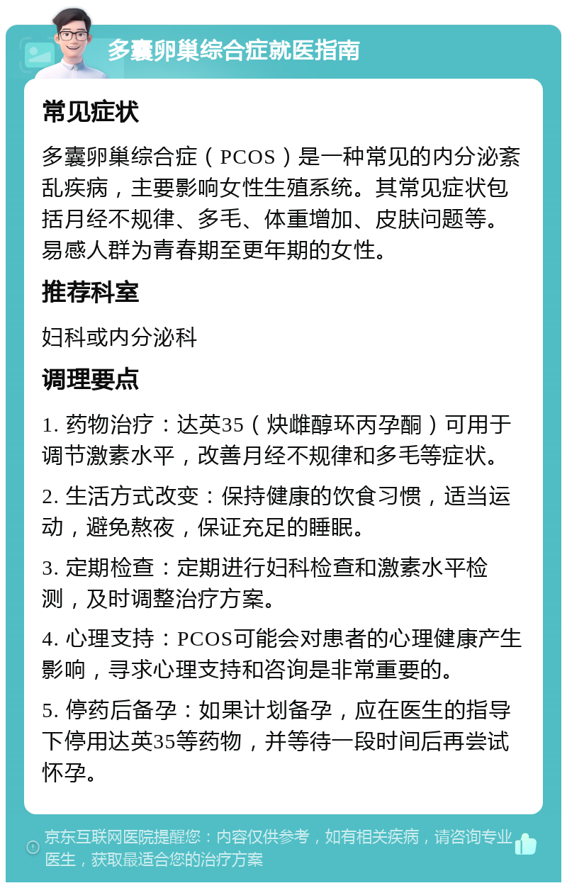 多囊卵巢综合症就医指南 常见症状 多囊卵巢综合症（PCOS）是一种常见的内分泌紊乱疾病，主要影响女性生殖系统。其常见症状包括月经不规律、多毛、体重增加、皮肤问题等。易感人群为青春期至更年期的女性。 推荐科室 妇科或内分泌科 调理要点 1. 药物治疗：达英35（炔雌醇环丙孕酮）可用于调节激素水平，改善月经不规律和多毛等症状。 2. 生活方式改变：保持健康的饮食习惯，适当运动，避免熬夜，保证充足的睡眠。 3. 定期检查：定期进行妇科检查和激素水平检测，及时调整治疗方案。 4. 心理支持：PCOS可能会对患者的心理健康产生影响，寻求心理支持和咨询是非常重要的。 5. 停药后备孕：如果计划备孕，应在医生的指导下停用达英35等药物，并等待一段时间后再尝试怀孕。