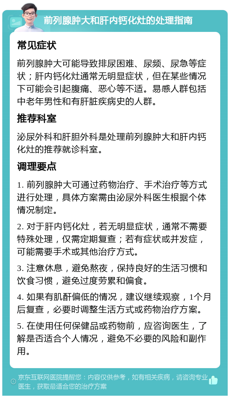 前列腺肿大和肝内钙化灶的处理指南 常见症状 前列腺肿大可能导致排尿困难、尿频、尿急等症状；肝内钙化灶通常无明显症状，但在某些情况下可能会引起腹痛、恶心等不适。易感人群包括中老年男性和有肝脏疾病史的人群。 推荐科室 泌尿外科和肝胆外科是处理前列腺肿大和肝内钙化灶的推荐就诊科室。 调理要点 1. 前列腺肿大可通过药物治疗、手术治疗等方式进行处理，具体方案需由泌尿外科医生根据个体情况制定。 2. 对于肝内钙化灶，若无明显症状，通常不需要特殊处理，仅需定期复查；若有症状或并发症，可能需要手术或其他治疗方式。 3. 注意休息，避免熬夜，保持良好的生活习惯和饮食习惯，避免过度劳累和偏食。 4. 如果有肌酐偏低的情况，建议继续观察，1个月后复查，必要时调整生活方式或药物治疗方案。 5. 在使用任何保健品或药物前，应咨询医生，了解是否适合个人情况，避免不必要的风险和副作用。