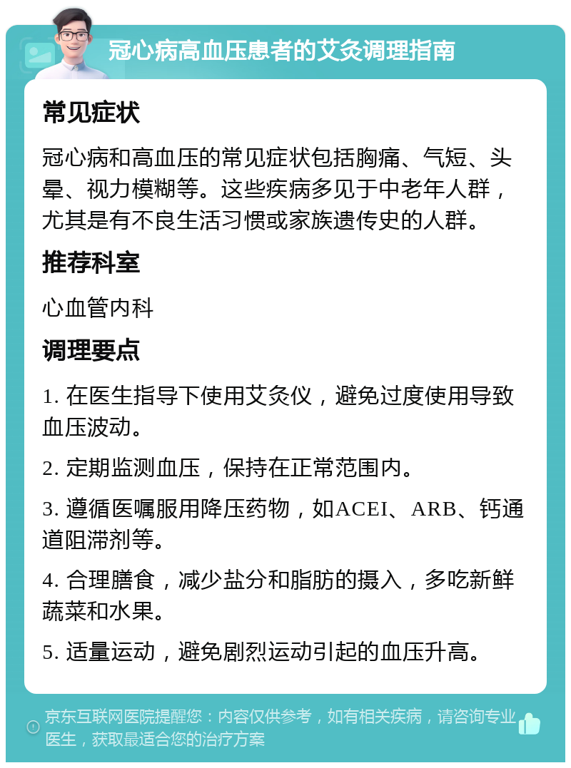 冠心病高血压患者的艾灸调理指南 常见症状 冠心病和高血压的常见症状包括胸痛、气短、头晕、视力模糊等。这些疾病多见于中老年人群，尤其是有不良生活习惯或家族遗传史的人群。 推荐科室 心血管内科 调理要点 1. 在医生指导下使用艾灸仪，避免过度使用导致血压波动。 2. 定期监测血压，保持在正常范围内。 3. 遵循医嘱服用降压药物，如ACEI、ARB、钙通道阻滞剂等。 4. 合理膳食，减少盐分和脂肪的摄入，多吃新鲜蔬菜和水果。 5. 适量运动，避免剧烈运动引起的血压升高。