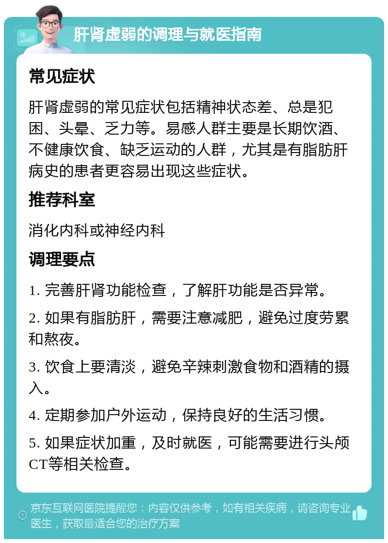 肝肾虚弱的调理与就医指南 常见症状 肝肾虚弱的常见症状包括精神状态差、总是犯困、头晕、乏力等。易感人群主要是长期饮酒、不健康饮食、缺乏运动的人群，尤其是有脂肪肝病史的患者更容易出现这些症状。 推荐科室 消化内科或神经内科 调理要点 1. 完善肝肾功能检查，了解肝功能是否异常。 2. 如果有脂肪肝，需要注意减肥，避免过度劳累和熬夜。 3. 饮食上要清淡，避免辛辣刺激食物和酒精的摄入。 4. 定期参加户外运动，保持良好的生活习惯。 5. 如果症状加重，及时就医，可能需要进行头颅CT等相关检查。