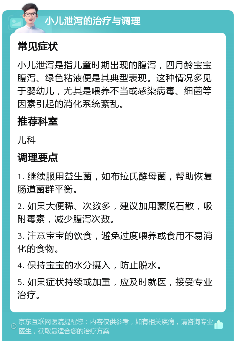 小儿泄泻的治疗与调理 常见症状 小儿泄泻是指儿童时期出现的腹泻，四月龄宝宝腹泻、绿色粘液便是其典型表现。这种情况多见于婴幼儿，尤其是喂养不当或感染病毒、细菌等因素引起的消化系统紊乱。 推荐科室 儿科 调理要点 1. 继续服用益生菌，如布拉氏酵母菌，帮助恢复肠道菌群平衡。 2. 如果大便稀、次数多，建议加用蒙脱石散，吸附毒素，减少腹泻次数。 3. 注意宝宝的饮食，避免过度喂养或食用不易消化的食物。 4. 保持宝宝的水分摄入，防止脱水。 5. 如果症状持续或加重，应及时就医，接受专业治疗。