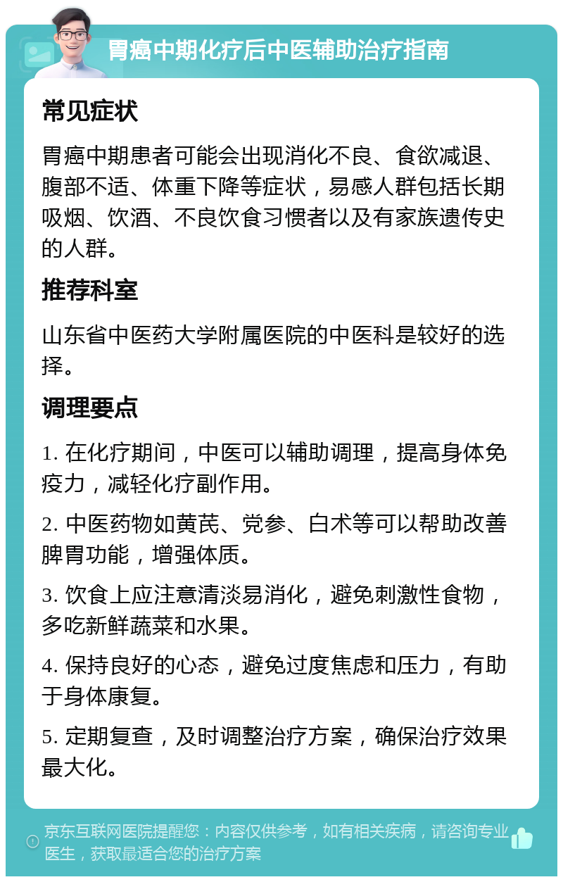 胃癌中期化疗后中医辅助治疗指南 常见症状 胃癌中期患者可能会出现消化不良、食欲减退、腹部不适、体重下降等症状，易感人群包括长期吸烟、饮酒、不良饮食习惯者以及有家族遗传史的人群。 推荐科室 山东省中医药大学附属医院的中医科是较好的选择。 调理要点 1. 在化疗期间，中医可以辅助调理，提高身体免疫力，减轻化疗副作用。 2. 中医药物如黄芪、党参、白术等可以帮助改善脾胃功能，增强体质。 3. 饮食上应注意清淡易消化，避免刺激性食物，多吃新鲜蔬菜和水果。 4. 保持良好的心态，避免过度焦虑和压力，有助于身体康复。 5. 定期复查，及时调整治疗方案，确保治疗效果最大化。