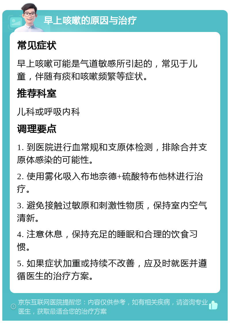 早上咳嗽的原因与治疗 常见症状 早上咳嗽可能是气道敏感所引起的，常见于儿童，伴随有痰和咳嗽频繁等症状。 推荐科室 儿科或呼吸内科 调理要点 1. 到医院进行血常规和支原体检测，排除合并支原体感染的可能性。 2. 使用雾化吸入布地奈德+硫酸特布他林进行治疗。 3. 避免接触过敏原和刺激性物质，保持室内空气清新。 4. 注意休息，保持充足的睡眠和合理的饮食习惯。 5. 如果症状加重或持续不改善，应及时就医并遵循医生的治疗方案。