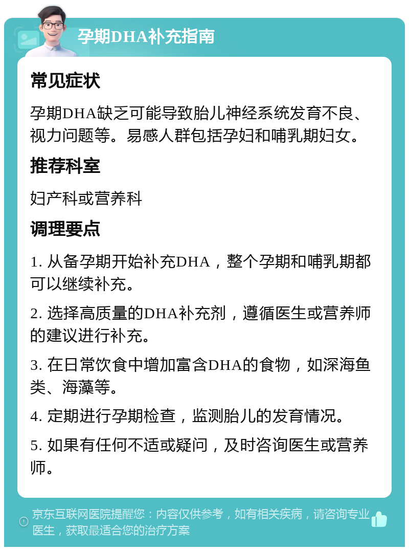 孕期DHA补充指南 常见症状 孕期DHA缺乏可能导致胎儿神经系统发育不良、视力问题等。易感人群包括孕妇和哺乳期妇女。 推荐科室 妇产科或营养科 调理要点 1. 从备孕期开始补充DHA，整个孕期和哺乳期都可以继续补充。 2. 选择高质量的DHA补充剂，遵循医生或营养师的建议进行补充。 3. 在日常饮食中增加富含DHA的食物，如深海鱼类、海藻等。 4. 定期进行孕期检查，监测胎儿的发育情况。 5. 如果有任何不适或疑问，及时咨询医生或营养师。