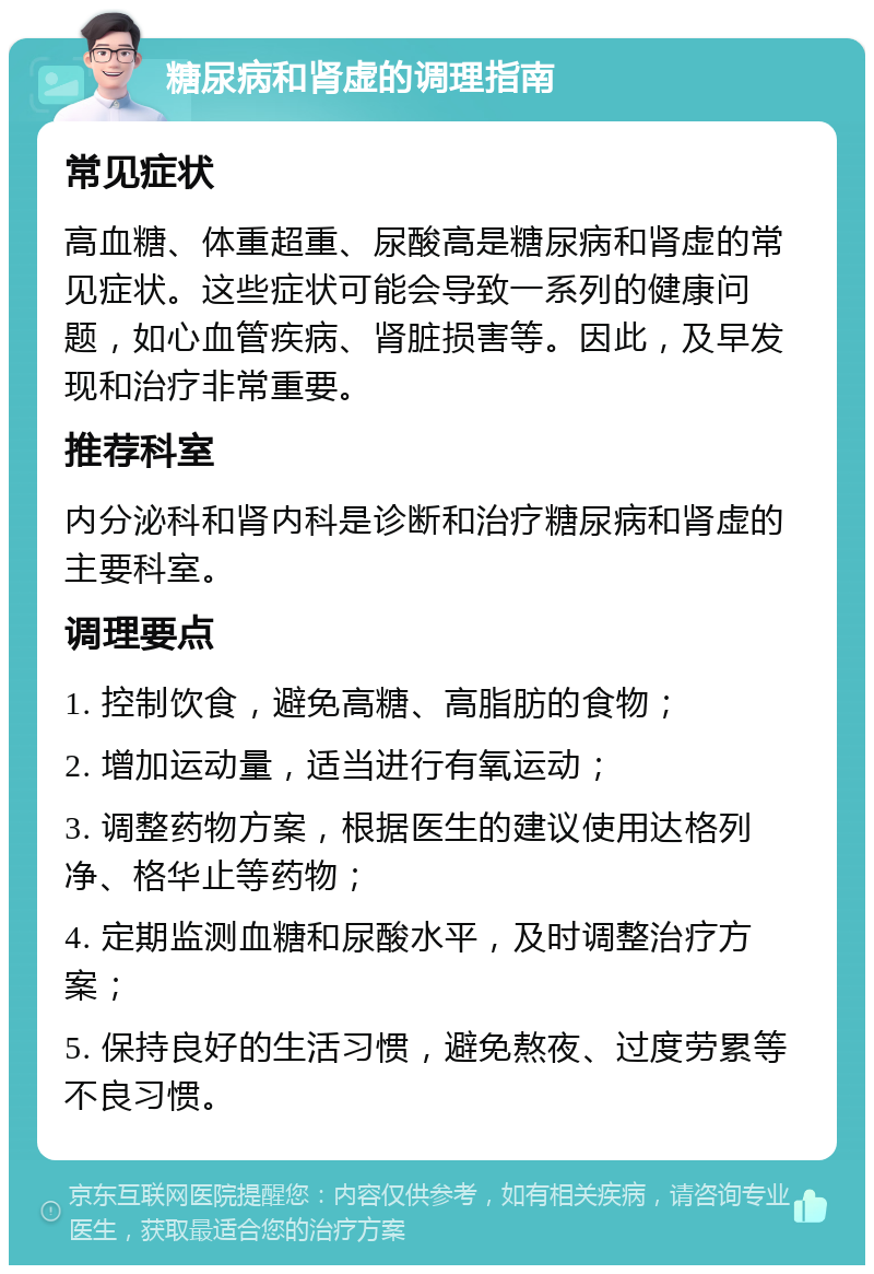 糖尿病和肾虚的调理指南 常见症状 高血糖、体重超重、尿酸高是糖尿病和肾虚的常见症状。这些症状可能会导致一系列的健康问题，如心血管疾病、肾脏损害等。因此，及早发现和治疗非常重要。 推荐科室 内分泌科和肾内科是诊断和治疗糖尿病和肾虚的主要科室。 调理要点 1. 控制饮食，避免高糖、高脂肪的食物； 2. 增加运动量，适当进行有氧运动； 3. 调整药物方案，根据医生的建议使用达格列净、格华止等药物； 4. 定期监测血糖和尿酸水平，及时调整治疗方案； 5. 保持良好的生活习惯，避免熬夜、过度劳累等不良习惯。