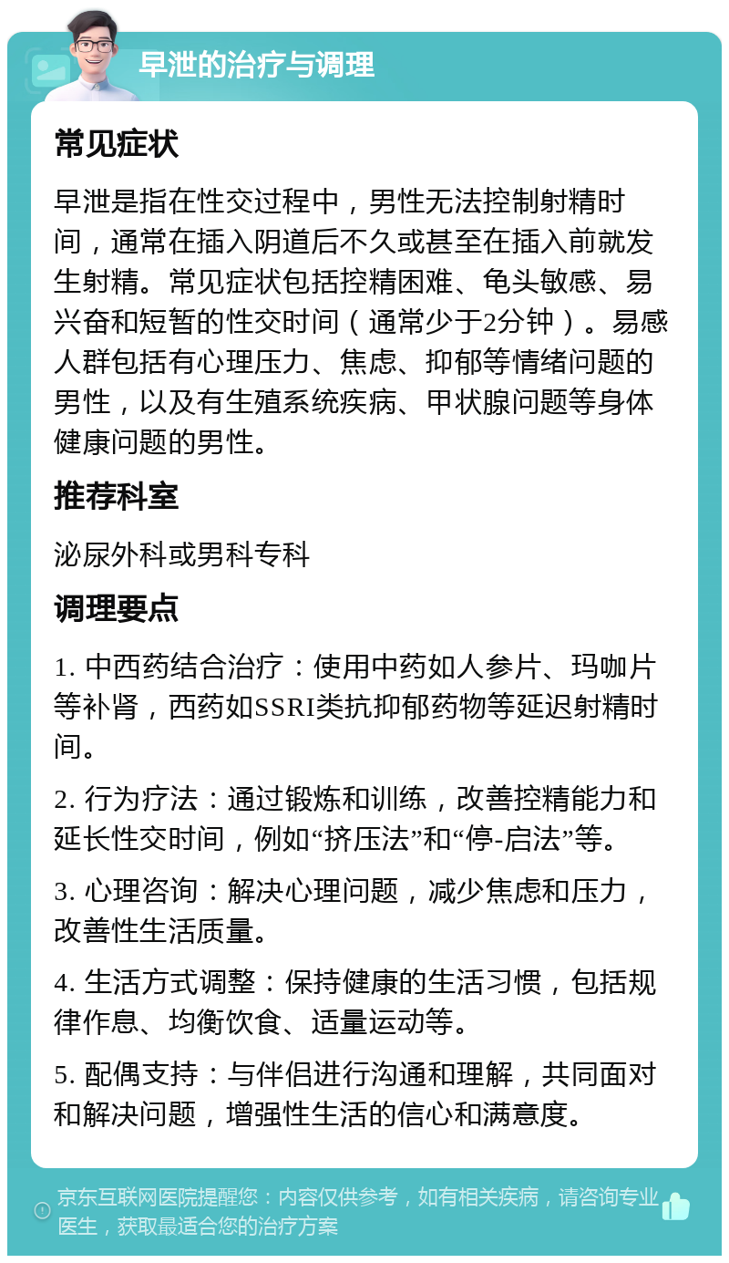 早泄的治疗与调理 常见症状 早泄是指在性交过程中，男性无法控制射精时间，通常在插入阴道后不久或甚至在插入前就发生射精。常见症状包括控精困难、龟头敏感、易兴奋和短暂的性交时间（通常少于2分钟）。易感人群包括有心理压力、焦虑、抑郁等情绪问题的男性，以及有生殖系统疾病、甲状腺问题等身体健康问题的男性。 推荐科室 泌尿外科或男科专科 调理要点 1. 中西药结合治疗：使用中药如人参片、玛咖片等补肾，西药如SSRI类抗抑郁药物等延迟射精时间。 2. 行为疗法：通过锻炼和训练，改善控精能力和延长性交时间，例如“挤压法”和“停-启法”等。 3. 心理咨询：解决心理问题，减少焦虑和压力，改善性生活质量。 4. 生活方式调整：保持健康的生活习惯，包括规律作息、均衡饮食、适量运动等。 5. 配偶支持：与伴侣进行沟通和理解，共同面对和解决问题，增强性生活的信心和满意度。