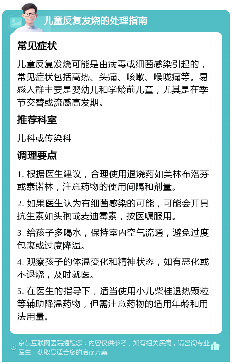 儿童反复发烧的处理指南 常见症状 儿童反复发烧可能是由病毒或细菌感染引起的，常见症状包括高热、头痛、咳嗽、喉咙痛等。易感人群主要是婴幼儿和学龄前儿童，尤其是在季节交替或流感高发期。 推荐科室 儿科或传染科 调理要点 1. 根据医生建议，合理使用退烧药如美林布洛芬或泰诺林，注意药物的使用间隔和剂量。 2. 如果医生认为有细菌感染的可能，可能会开具抗生素如头孢或麦迪霉素，按医嘱服用。 3. 给孩子多喝水，保持室内空气流通，避免过度包裹或过度降温。 4. 观察孩子的体温变化和精神状态，如有恶化或不退烧，及时就医。 5. 在医生的指导下，适当使用小儿柴桂退热颗粒等辅助降温药物，但需注意药物的适用年龄和用法用量。