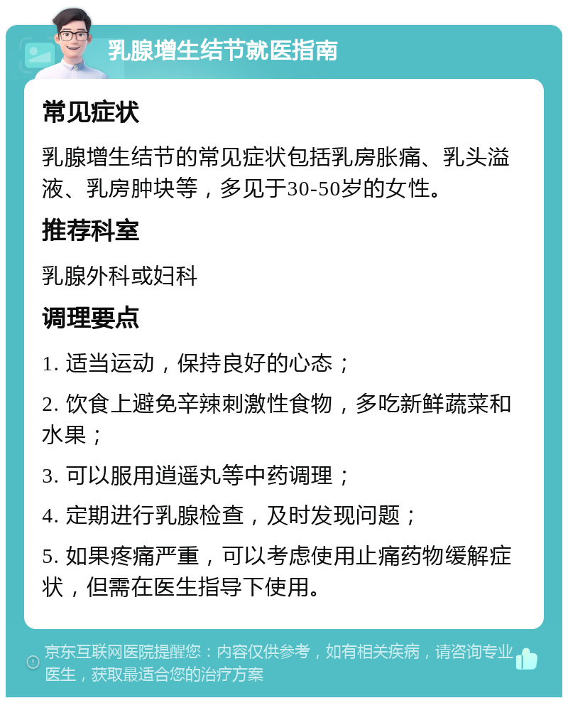 乳腺增生结节就医指南 常见症状 乳腺增生结节的常见症状包括乳房胀痛、乳头溢液、乳房肿块等，多见于30-50岁的女性。 推荐科室 乳腺外科或妇科 调理要点 1. 适当运动，保持良好的心态； 2. 饮食上避免辛辣刺激性食物，多吃新鲜蔬菜和水果； 3. 可以服用逍遥丸等中药调理； 4. 定期进行乳腺检查，及时发现问题； 5. 如果疼痛严重，可以考虑使用止痛药物缓解症状，但需在医生指导下使用。