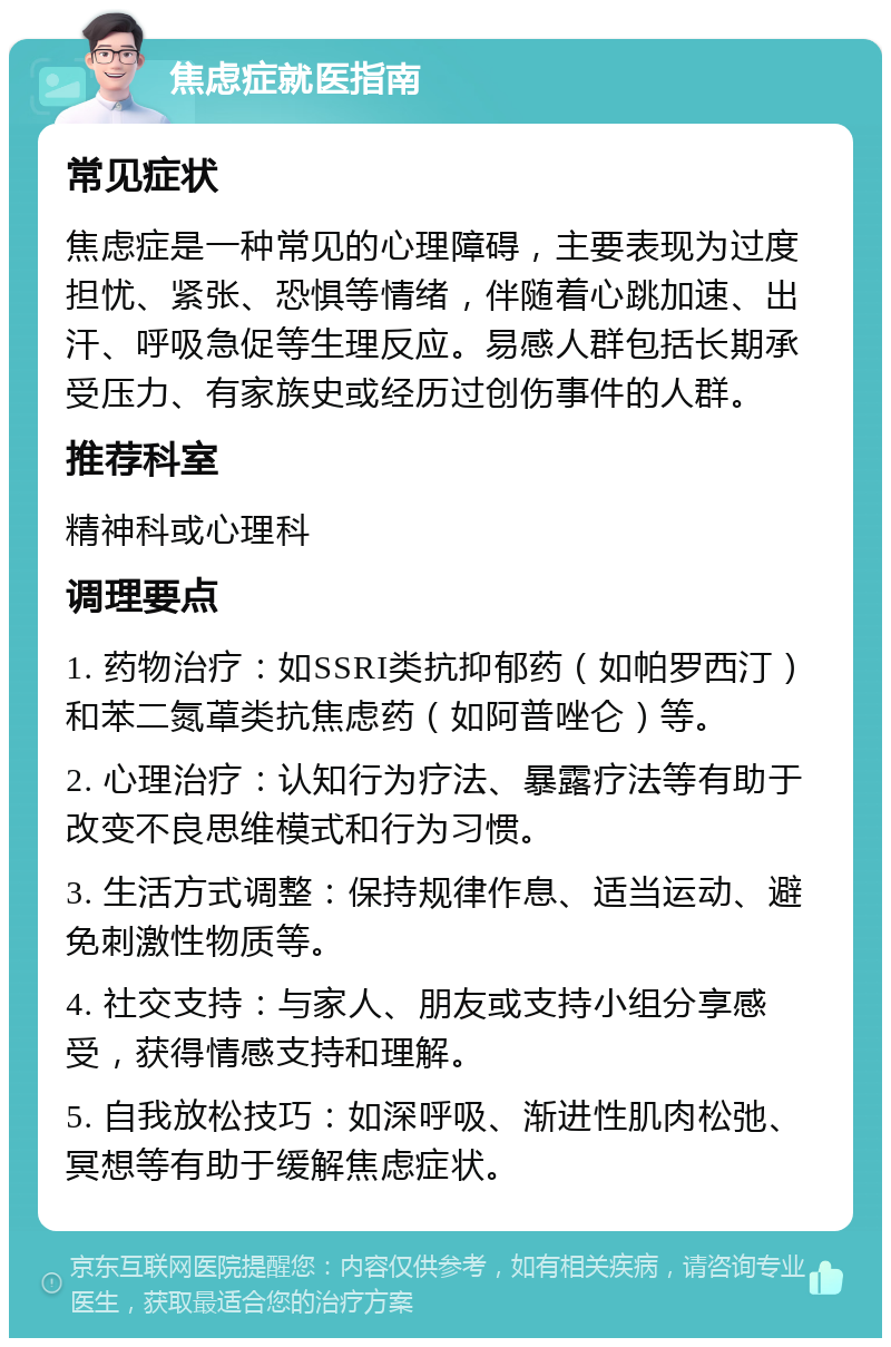 焦虑症就医指南 常见症状 焦虑症是一种常见的心理障碍，主要表现为过度担忧、紧张、恐惧等情绪，伴随着心跳加速、出汗、呼吸急促等生理反应。易感人群包括长期承受压力、有家族史或经历过创伤事件的人群。 推荐科室 精神科或心理科 调理要点 1. 药物治疗：如SSRI类抗抑郁药（如帕罗西汀）和苯二氮䓬类抗焦虑药（如阿普唑仑）等。 2. 心理治疗：认知行为疗法、暴露疗法等有助于改变不良思维模式和行为习惯。 3. 生活方式调整：保持规律作息、适当运动、避免刺激性物质等。 4. 社交支持：与家人、朋友或支持小组分享感受，获得情感支持和理解。 5. 自我放松技巧：如深呼吸、渐进性肌肉松弛、冥想等有助于缓解焦虑症状。