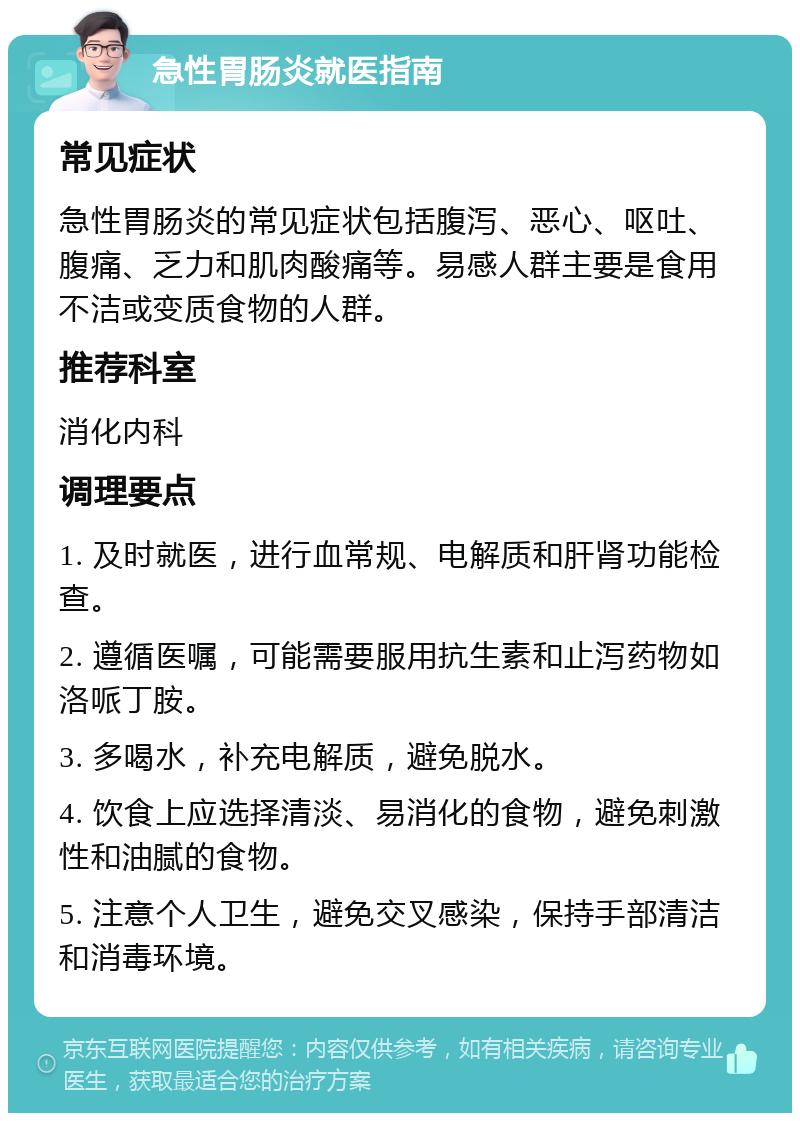 急性胃肠炎就医指南 常见症状 急性胃肠炎的常见症状包括腹泻、恶心、呕吐、腹痛、乏力和肌肉酸痛等。易感人群主要是食用不洁或变质食物的人群。 推荐科室 消化内科 调理要点 1. 及时就医，进行血常规、电解质和肝肾功能检查。 2. 遵循医嘱，可能需要服用抗生素和止泻药物如洛哌丁胺。 3. 多喝水，补充电解质，避免脱水。 4. 饮食上应选择清淡、易消化的食物，避免刺激性和油腻的食物。 5. 注意个人卫生，避免交叉感染，保持手部清洁和消毒环境。