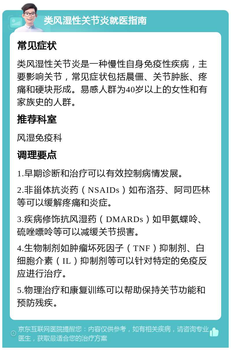 类风湿性关节炎就医指南 常见症状 类风湿性关节炎是一种慢性自身免疫性疾病，主要影响关节，常见症状包括晨僵、关节肿胀、疼痛和硬块形成。易感人群为40岁以上的女性和有家族史的人群。 推荐科室 风湿免疫科 调理要点 1.早期诊断和治疗可以有效控制病情发展。 2.非甾体抗炎药（NSAIDs）如布洛芬、阿司匹林等可以缓解疼痛和炎症。 3.疾病修饰抗风湿药（DMARDs）如甲氨蝶呤、硫唑嘌呤等可以减缓关节损害。 4.生物制剂如肿瘤坏死因子（TNF）抑制剂、白细胞介素（IL）抑制剂等可以针对特定的免疫反应进行治疗。 5.物理治疗和康复训练可以帮助保持关节功能和预防残疾。