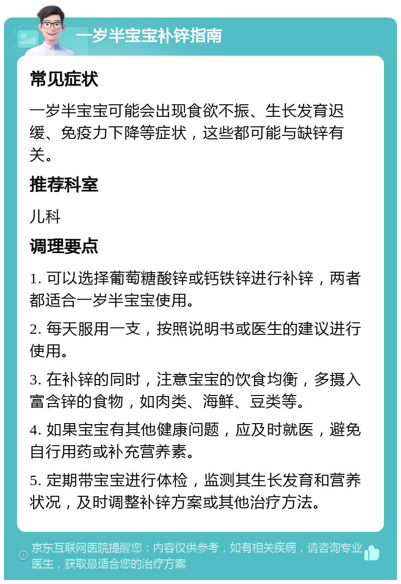 一岁半宝宝补锌指南 常见症状 一岁半宝宝可能会出现食欲不振、生长发育迟缓、免疫力下降等症状，这些都可能与缺锌有关。 推荐科室 儿科 调理要点 1. 可以选择葡萄糖酸锌或钙铁锌进行补锌，两者都适合一岁半宝宝使用。 2. 每天服用一支，按照说明书或医生的建议进行使用。 3. 在补锌的同时，注意宝宝的饮食均衡，多摄入富含锌的食物，如肉类、海鲜、豆类等。 4. 如果宝宝有其他健康问题，应及时就医，避免自行用药或补充营养素。 5. 定期带宝宝进行体检，监测其生长发育和营养状况，及时调整补锌方案或其他治疗方法。