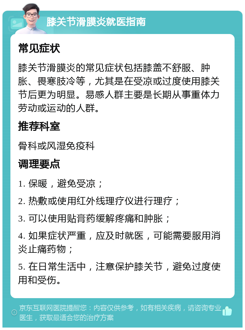 膝关节滑膜炎就医指南 常见症状 膝关节滑膜炎的常见症状包括膝盖不舒服、肿胀、畏寒肢冷等，尤其是在受凉或过度使用膝关节后更为明显。易感人群主要是长期从事重体力劳动或运动的人群。 推荐科室 骨科或风湿免疫科 调理要点 1. 保暖，避免受凉； 2. 热敷或使用红外线理疗仪进行理疗； 3. 可以使用贴膏药缓解疼痛和肿胀； 4. 如果症状严重，应及时就医，可能需要服用消炎止痛药物； 5. 在日常生活中，注意保护膝关节，避免过度使用和受伤。