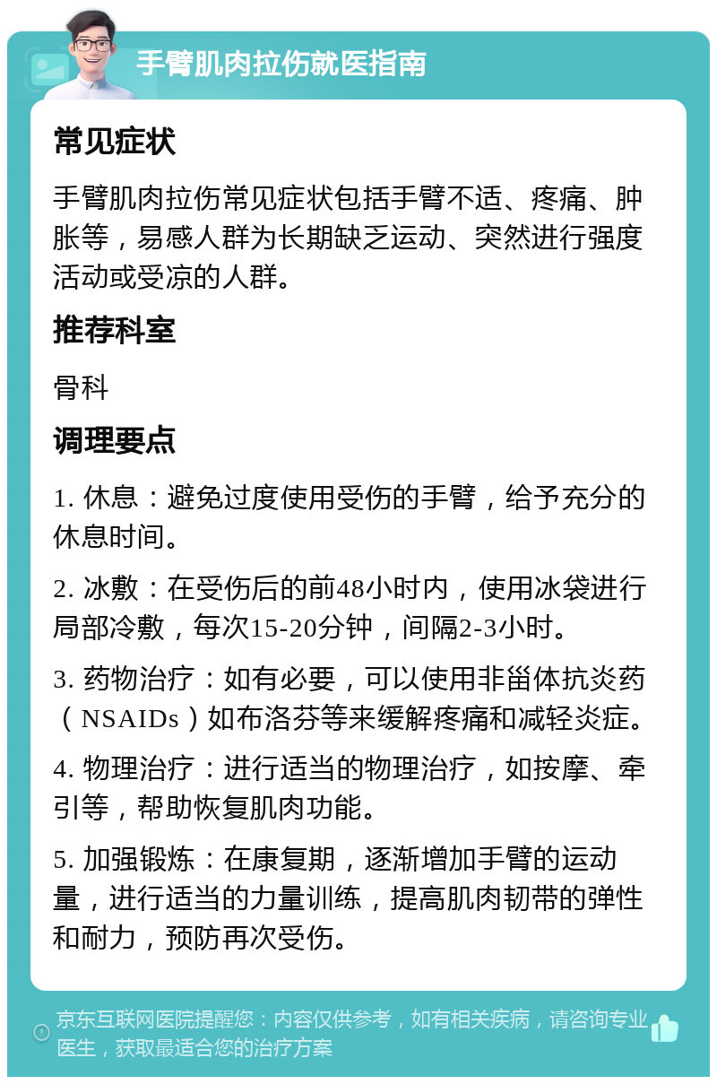 手臂肌肉拉伤就医指南 常见症状 手臂肌肉拉伤常见症状包括手臂不适、疼痛、肿胀等，易感人群为长期缺乏运动、突然进行强度活动或受凉的人群。 推荐科室 骨科 调理要点 1. 休息：避免过度使用受伤的手臂，给予充分的休息时间。 2. 冰敷：在受伤后的前48小时内，使用冰袋进行局部冷敷，每次15-20分钟，间隔2-3小时。 3. 药物治疗：如有必要，可以使用非甾体抗炎药（NSAIDs）如布洛芬等来缓解疼痛和减轻炎症。 4. 物理治疗：进行适当的物理治疗，如按摩、牵引等，帮助恢复肌肉功能。 5. 加强锻炼：在康复期，逐渐增加手臂的运动量，进行适当的力量训练，提高肌肉韧带的弹性和耐力，预防再次受伤。