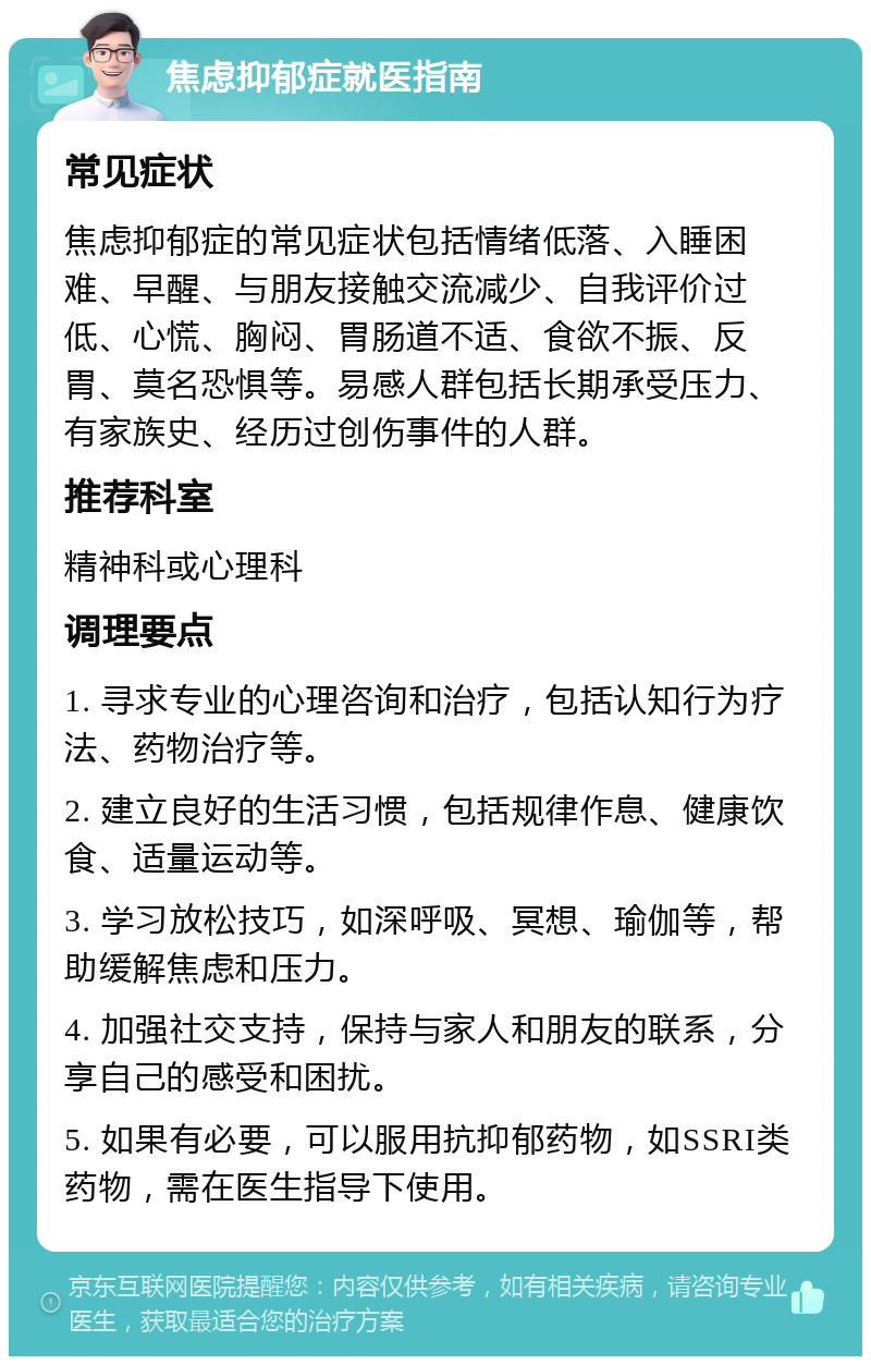 焦虑抑郁症就医指南 常见症状 焦虑抑郁症的常见症状包括情绪低落、入睡困难、早醒、与朋友接触交流减少、自我评价过低、心慌、胸闷、胃肠道不适、食欲不振、反胃、莫名恐惧等。易感人群包括长期承受压力、有家族史、经历过创伤事件的人群。 推荐科室 精神科或心理科 调理要点 1. 寻求专业的心理咨询和治疗，包括认知行为疗法、药物治疗等。 2. 建立良好的生活习惯，包括规律作息、健康饮食、适量运动等。 3. 学习放松技巧，如深呼吸、冥想、瑜伽等，帮助缓解焦虑和压力。 4. 加强社交支持，保持与家人和朋友的联系，分享自己的感受和困扰。 5. 如果有必要，可以服用抗抑郁药物，如SSRI类药物，需在医生指导下使用。