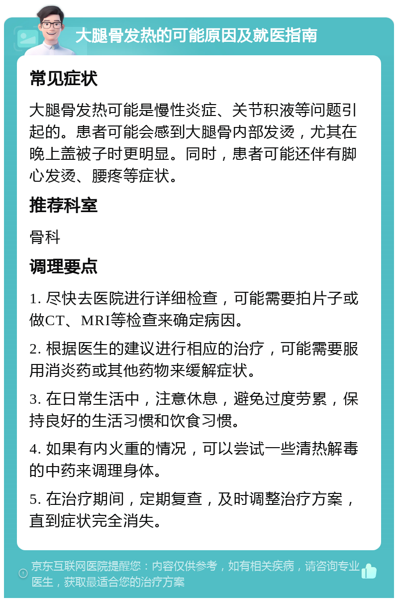 大腿骨发热的可能原因及就医指南 常见症状 大腿骨发热可能是慢性炎症、关节积液等问题引起的。患者可能会感到大腿骨内部发烫，尤其在晚上盖被子时更明显。同时，患者可能还伴有脚心发烫、腰疼等症状。 推荐科室 骨科 调理要点 1. 尽快去医院进行详细检查，可能需要拍片子或做CT、MRI等检查来确定病因。 2. 根据医生的建议进行相应的治疗，可能需要服用消炎药或其他药物来缓解症状。 3. 在日常生活中，注意休息，避免过度劳累，保持良好的生活习惯和饮食习惯。 4. 如果有内火重的情况，可以尝试一些清热解毒的中药来调理身体。 5. 在治疗期间，定期复查，及时调整治疗方案，直到症状完全消失。