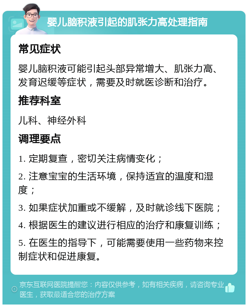 婴儿脑积液引起的肌张力高处理指南 常见症状 婴儿脑积液可能引起头部异常增大、肌张力高、发育迟缓等症状，需要及时就医诊断和治疗。 推荐科室 儿科、神经外科 调理要点 1. 定期复查，密切关注病情变化； 2. 注意宝宝的生活环境，保持适宜的温度和湿度； 3. 如果症状加重或不缓解，及时就诊线下医院； 4. 根据医生的建议进行相应的治疗和康复训练； 5. 在医生的指导下，可能需要使用一些药物来控制症状和促进康复。