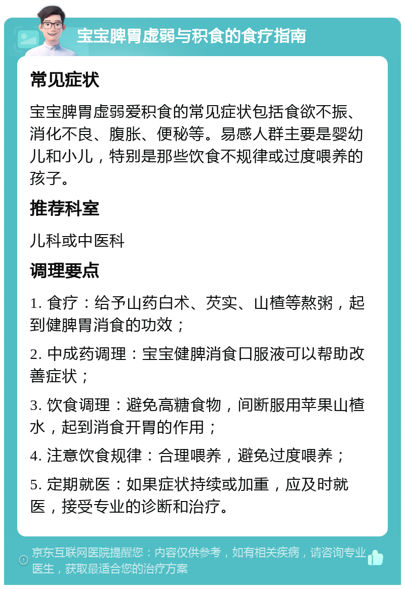 宝宝脾胃虚弱与积食的食疗指南 常见症状 宝宝脾胃虚弱爱积食的常见症状包括食欲不振、消化不良、腹胀、便秘等。易感人群主要是婴幼儿和小儿，特别是那些饮食不规律或过度喂养的孩子。 推荐科室 儿科或中医科 调理要点 1. 食疗：给予山药白术、芡实、山楂等熬粥，起到健脾胃消食的功效； 2. 中成药调理：宝宝健脾消食口服液可以帮助改善症状； 3. 饮食调理：避免高糖食物，间断服用苹果山楂水，起到消食开胃的作用； 4. 注意饮食规律：合理喂养，避免过度喂养； 5. 定期就医：如果症状持续或加重，应及时就医，接受专业的诊断和治疗。