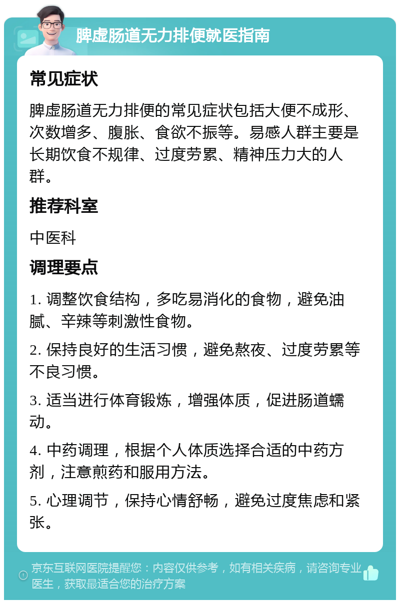 脾虚肠道无力排便就医指南 常见症状 脾虚肠道无力排便的常见症状包括大便不成形、次数增多、腹胀、食欲不振等。易感人群主要是长期饮食不规律、过度劳累、精神压力大的人群。 推荐科室 中医科 调理要点 1. 调整饮食结构，多吃易消化的食物，避免油腻、辛辣等刺激性食物。 2. 保持良好的生活习惯，避免熬夜、过度劳累等不良习惯。 3. 适当进行体育锻炼，增强体质，促进肠道蠕动。 4. 中药调理，根据个人体质选择合适的中药方剂，注意煎药和服用方法。 5. 心理调节，保持心情舒畅，避免过度焦虑和紧张。