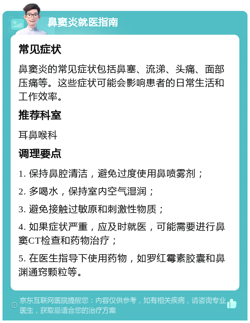 鼻窦炎就医指南 常见症状 鼻窦炎的常见症状包括鼻塞、流涕、头痛、面部压痛等。这些症状可能会影响患者的日常生活和工作效率。 推荐科室 耳鼻喉科 调理要点 1. 保持鼻腔清洁，避免过度使用鼻喷雾剂； 2. 多喝水，保持室内空气湿润； 3. 避免接触过敏原和刺激性物质； 4. 如果症状严重，应及时就医，可能需要进行鼻窦CT检查和药物治疗； 5. 在医生指导下使用药物，如罗红霉素胶囊和鼻渊通窍颗粒等。