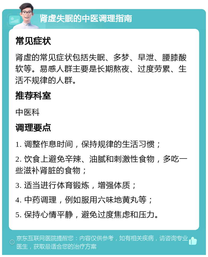 肾虚失眠的中医调理指南 常见症状 肾虚的常见症状包括失眠、多梦、早泄、腰膝酸软等。易感人群主要是长期熬夜、过度劳累、生活不规律的人群。 推荐科室 中医科 调理要点 1. 调整作息时间，保持规律的生活习惯； 2. 饮食上避免辛辣、油腻和刺激性食物，多吃一些滋补肾脏的食物； 3. 适当进行体育锻炼，增强体质； 4. 中药调理，例如服用六味地黄丸等； 5. 保持心情平静，避免过度焦虑和压力。