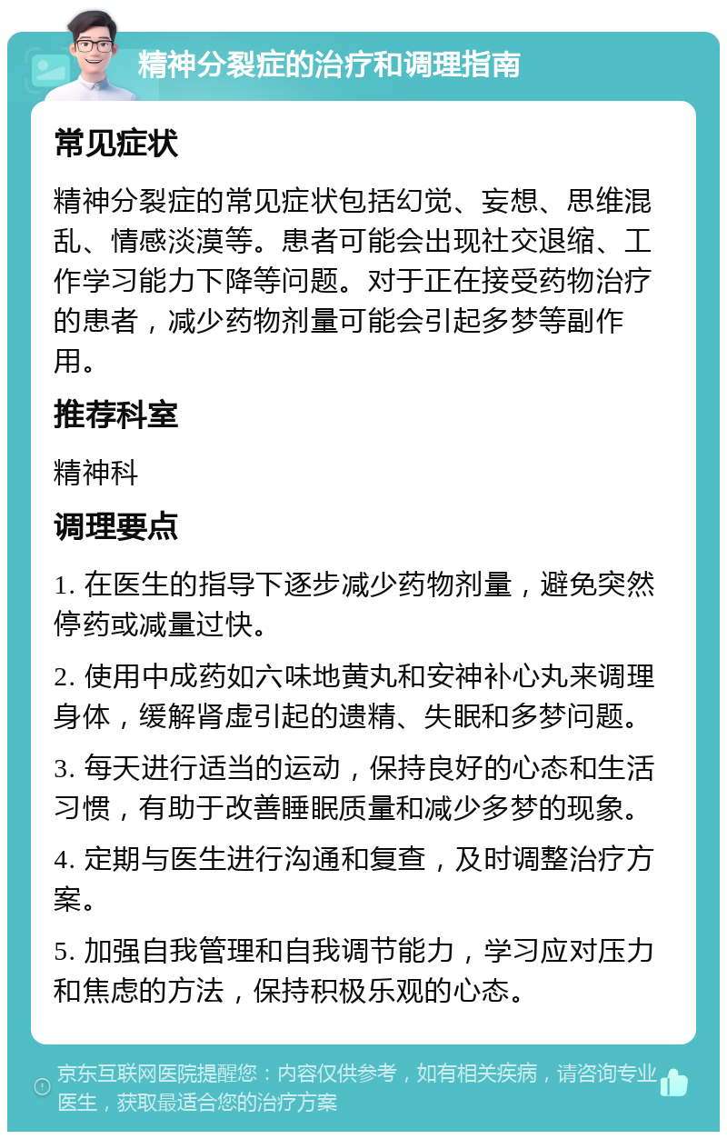 精神分裂症的治疗和调理指南 常见症状 精神分裂症的常见症状包括幻觉、妄想、思维混乱、情感淡漠等。患者可能会出现社交退缩、工作学习能力下降等问题。对于正在接受药物治疗的患者，减少药物剂量可能会引起多梦等副作用。 推荐科室 精神科 调理要点 1. 在医生的指导下逐步减少药物剂量，避免突然停药或减量过快。 2. 使用中成药如六味地黄丸和安神补心丸来调理身体，缓解肾虚引起的遗精、失眠和多梦问题。 3. 每天进行适当的运动，保持良好的心态和生活习惯，有助于改善睡眠质量和减少多梦的现象。 4. 定期与医生进行沟通和复查，及时调整治疗方案。 5. 加强自我管理和自我调节能力，学习应对压力和焦虑的方法，保持积极乐观的心态。