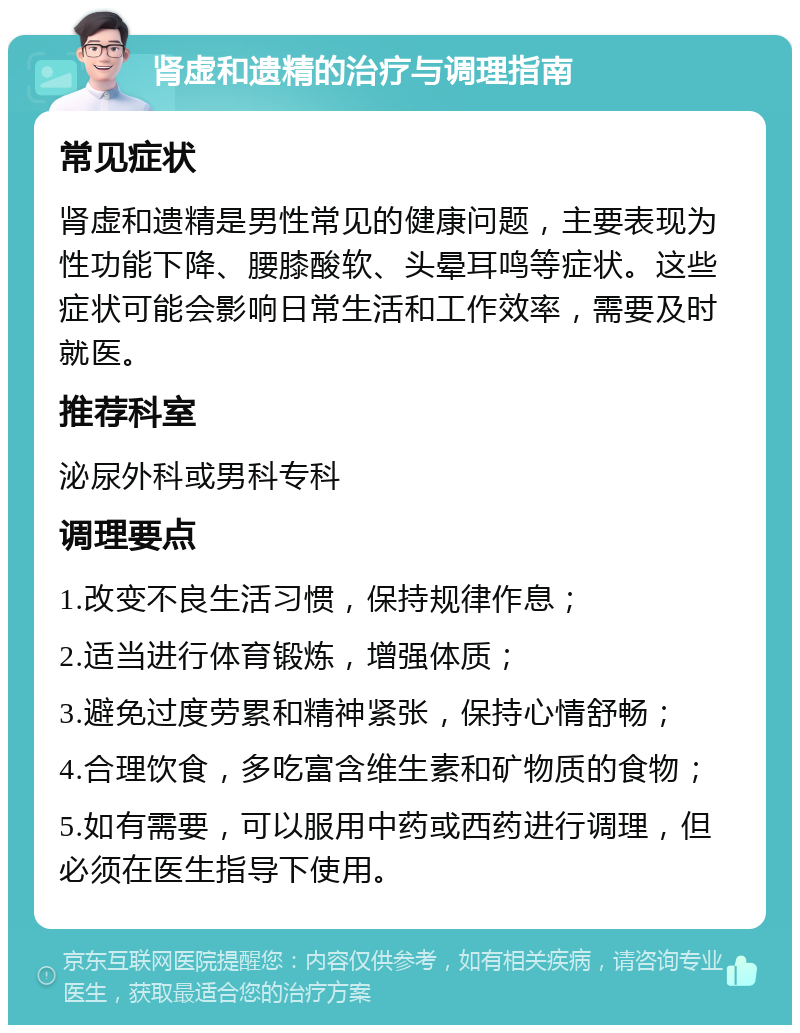 肾虚和遗精的治疗与调理指南 常见症状 肾虚和遗精是男性常见的健康问题，主要表现为性功能下降、腰膝酸软、头晕耳鸣等症状。这些症状可能会影响日常生活和工作效率，需要及时就医。 推荐科室 泌尿外科或男科专科 调理要点 1.改变不良生活习惯，保持规律作息； 2.适当进行体育锻炼，增强体质； 3.避免过度劳累和精神紧张，保持心情舒畅； 4.合理饮食，多吃富含维生素和矿物质的食物； 5.如有需要，可以服用中药或西药进行调理，但必须在医生指导下使用。