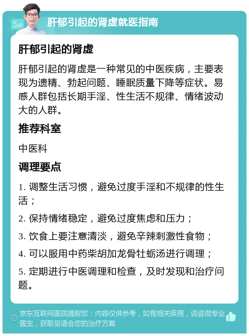 肝郁引起的肾虚就医指南 肝郁引起的肾虚 肝郁引起的肾虚是一种常见的中医疾病，主要表现为遗精、勃起问题、睡眠质量下降等症状。易感人群包括长期手淫、性生活不规律、情绪波动大的人群。 推荐科室 中医科 调理要点 1. 调整生活习惯，避免过度手淫和不规律的性生活； 2. 保持情绪稳定，避免过度焦虑和压力； 3. 饮食上要注意清淡，避免辛辣刺激性食物； 4. 可以服用中药柴胡加龙骨牡蛎汤进行调理； 5. 定期进行中医调理和检查，及时发现和治疗问题。