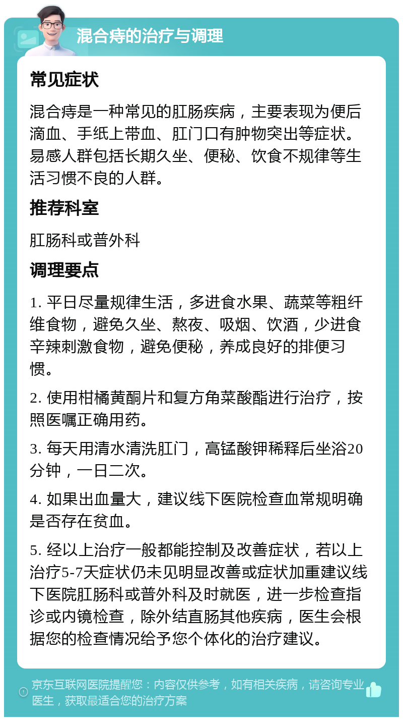 混合痔的治疗与调理 常见症状 混合痔是一种常见的肛肠疾病，主要表现为便后滴血、手纸上带血、肛门口有肿物突出等症状。易感人群包括长期久坐、便秘、饮食不规律等生活习惯不良的人群。 推荐科室 肛肠科或普外科 调理要点 1. 平日尽量规律生活，多进食水果、蔬菜等粗纤维食物，避免久坐、熬夜、吸烟、饮酒，少进食辛辣刺激食物，避免便秘，养成良好的排便习惯。 2. 使用柑橘黄酮片和复方角菜酸酯进行治疗，按照医嘱正确用药。 3. 每天用清水清洗肛门，高锰酸钾稀释后坐浴20分钟，一日二次。 4. 如果出血量大，建议线下医院检查血常规明确是否存在贫血。 5. 经以上治疗一般都能控制及改善症状，若以上治疗5-7天症状仍未见明显改善或症状加重建议线下医院肛肠科或普外科及时就医，进一步检查指诊或内镜检查，除外结直肠其他疾病，医生会根据您的检查情况给予您个体化的治疗建议。