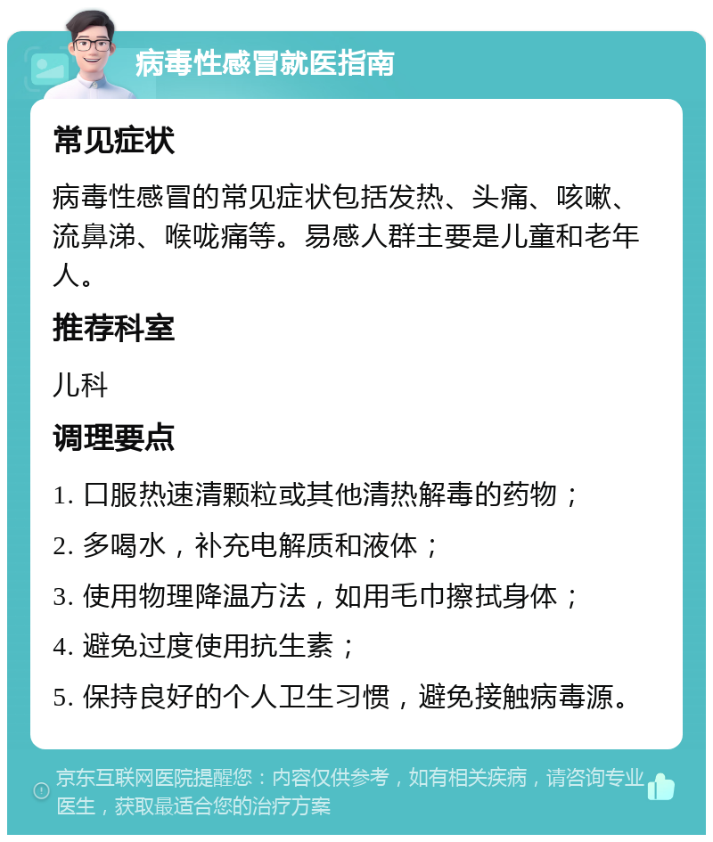 病毒性感冒就医指南 常见症状 病毒性感冒的常见症状包括发热、头痛、咳嗽、流鼻涕、喉咙痛等。易感人群主要是儿童和老年人。 推荐科室 儿科 调理要点 1. 口服热速清颗粒或其他清热解毒的药物； 2. 多喝水，补充电解质和液体； 3. 使用物理降温方法，如用毛巾擦拭身体； 4. 避免过度使用抗生素； 5. 保持良好的个人卫生习惯，避免接触病毒源。