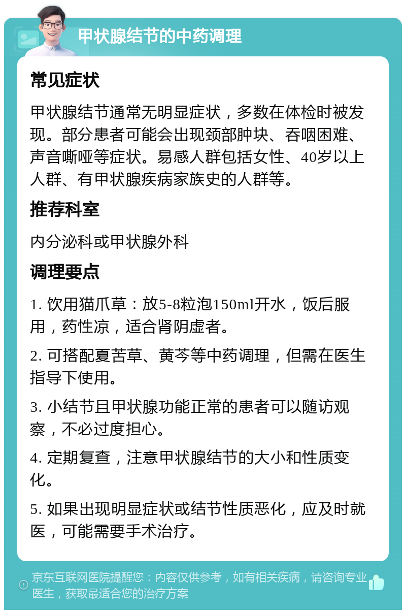 甲状腺结节的中药调理 常见症状 甲状腺结节通常无明显症状，多数在体检时被发现。部分患者可能会出现颈部肿块、吞咽困难、声音嘶哑等症状。易感人群包括女性、40岁以上人群、有甲状腺疾病家族史的人群等。 推荐科室 内分泌科或甲状腺外科 调理要点 1. 饮用猫爪草：放5-8粒泡150ml开水，饭后服用，药性凉，适合肾阴虚者。 2. 可搭配夏苦草、黄芩等中药调理，但需在医生指导下使用。 3. 小结节且甲状腺功能正常的患者可以随访观察，不必过度担心。 4. 定期复查，注意甲状腺结节的大小和性质变化。 5. 如果出现明显症状或结节性质恶化，应及时就医，可能需要手术治疗。