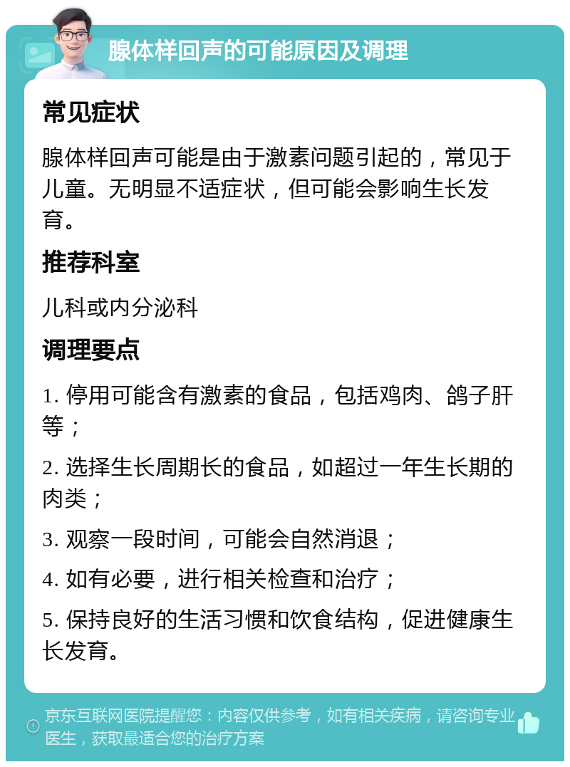 腺体样回声的可能原因及调理 常见症状 腺体样回声可能是由于激素问题引起的，常见于儿童。无明显不适症状，但可能会影响生长发育。 推荐科室 儿科或内分泌科 调理要点 1. 停用可能含有激素的食品，包括鸡肉、鸽子肝等； 2. 选择生长周期长的食品，如超过一年生长期的肉类； 3. 观察一段时间，可能会自然消退； 4. 如有必要，进行相关检查和治疗； 5. 保持良好的生活习惯和饮食结构，促进健康生长发育。