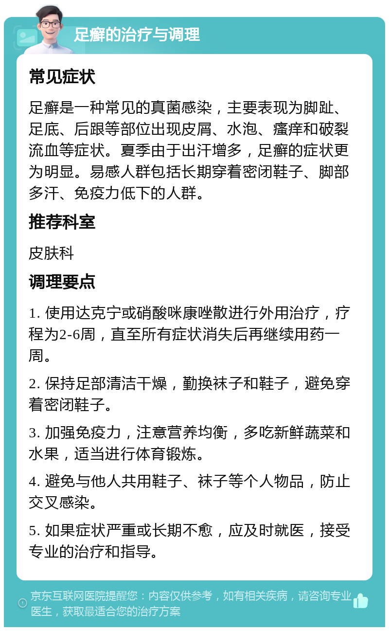 足癣的治疗与调理 常见症状 足癣是一种常见的真菌感染，主要表现为脚趾、足底、后跟等部位出现皮屑、水泡、瘙痒和破裂流血等症状。夏季由于出汗增多，足癣的症状更为明显。易感人群包括长期穿着密闭鞋子、脚部多汗、免疫力低下的人群。 推荐科室 皮肤科 调理要点 1. 使用达克宁或硝酸咪康唑散进行外用治疗，疗程为2-6周，直至所有症状消失后再继续用药一周。 2. 保持足部清洁干燥，勤换袜子和鞋子，避免穿着密闭鞋子。 3. 加强免疫力，注意营养均衡，多吃新鲜蔬菜和水果，适当进行体育锻炼。 4. 避免与他人共用鞋子、袜子等个人物品，防止交叉感染。 5. 如果症状严重或长期不愈，应及时就医，接受专业的治疗和指导。