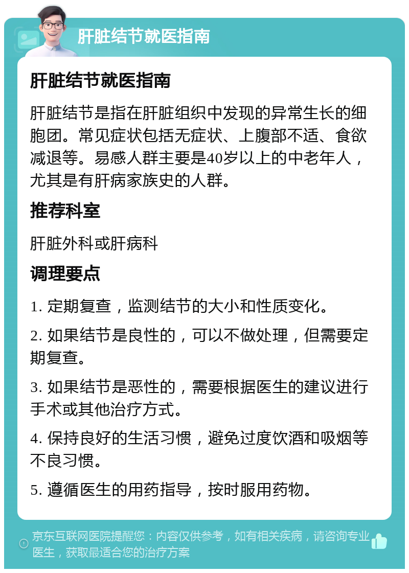 肝脏结节就医指南 肝脏结节就医指南 肝脏结节是指在肝脏组织中发现的异常生长的细胞团。常见症状包括无症状、上腹部不适、食欲减退等。易感人群主要是40岁以上的中老年人，尤其是有肝病家族史的人群。 推荐科室 肝脏外科或肝病科 调理要点 1. 定期复查，监测结节的大小和性质变化。 2. 如果结节是良性的，可以不做处理，但需要定期复查。 3. 如果结节是恶性的，需要根据医生的建议进行手术或其他治疗方式。 4. 保持良好的生活习惯，避免过度饮酒和吸烟等不良习惯。 5. 遵循医生的用药指导，按时服用药物。