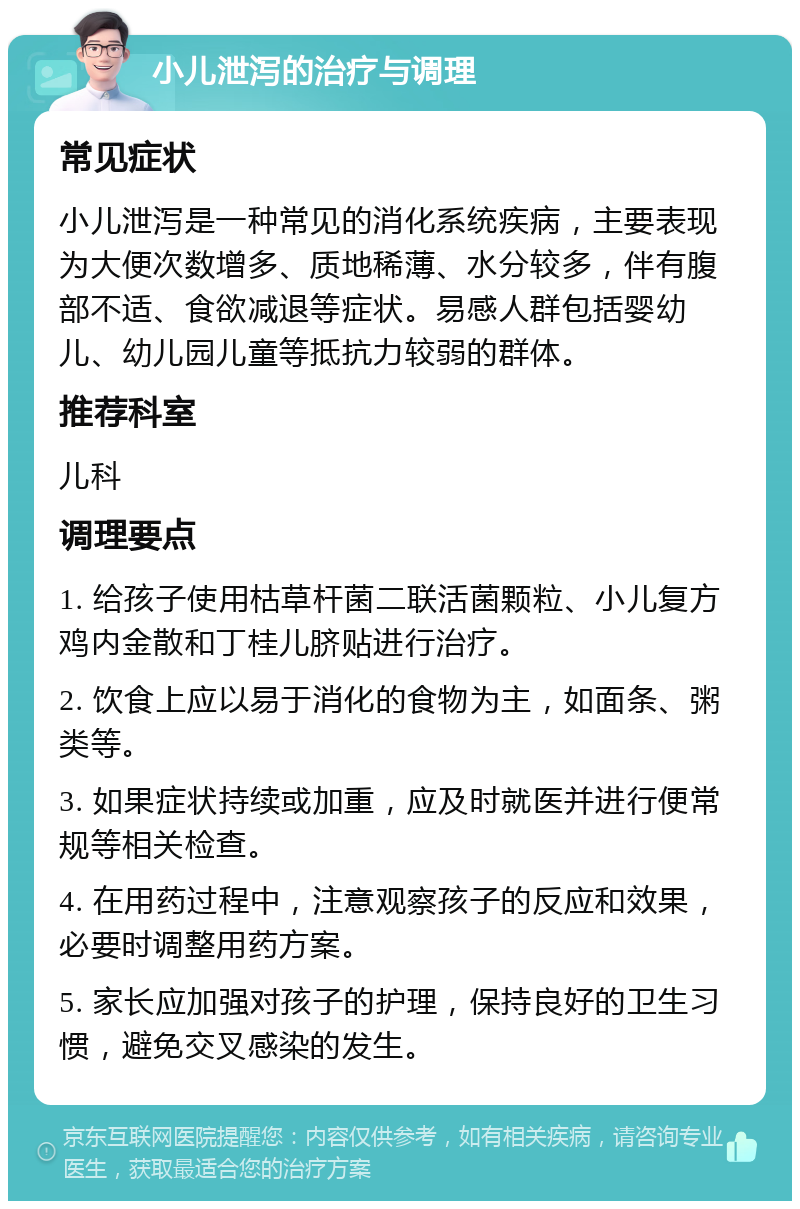 小儿泄泻的治疗与调理 常见症状 小儿泄泻是一种常见的消化系统疾病，主要表现为大便次数增多、质地稀薄、水分较多，伴有腹部不适、食欲减退等症状。易感人群包括婴幼儿、幼儿园儿童等抵抗力较弱的群体。 推荐科室 儿科 调理要点 1. 给孩子使用枯草杆菌二联活菌颗粒、小儿复方鸡内金散和丁桂儿脐贴进行治疗。 2. 饮食上应以易于消化的食物为主，如面条、粥类等。 3. 如果症状持续或加重，应及时就医并进行便常规等相关检查。 4. 在用药过程中，注意观察孩子的反应和效果，必要时调整用药方案。 5. 家长应加强对孩子的护理，保持良好的卫生习惯，避免交叉感染的发生。