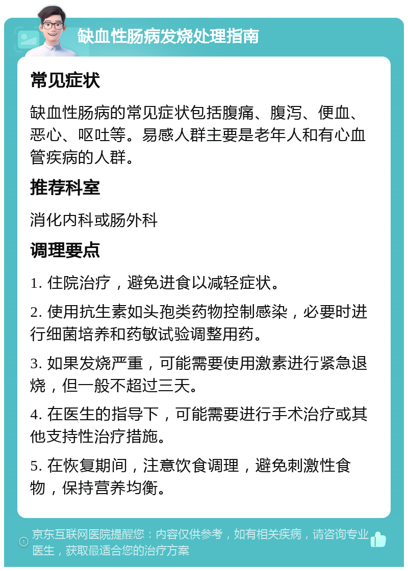 缺血性肠病发烧处理指南 常见症状 缺血性肠病的常见症状包括腹痛、腹泻、便血、恶心、呕吐等。易感人群主要是老年人和有心血管疾病的人群。 推荐科室 消化内科或肠外科 调理要点 1. 住院治疗，避免进食以减轻症状。 2. 使用抗生素如头孢类药物控制感染，必要时进行细菌培养和药敏试验调整用药。 3. 如果发烧严重，可能需要使用激素进行紧急退烧，但一般不超过三天。 4. 在医生的指导下，可能需要进行手术治疗或其他支持性治疗措施。 5. 在恢复期间，注意饮食调理，避免刺激性食物，保持营养均衡。