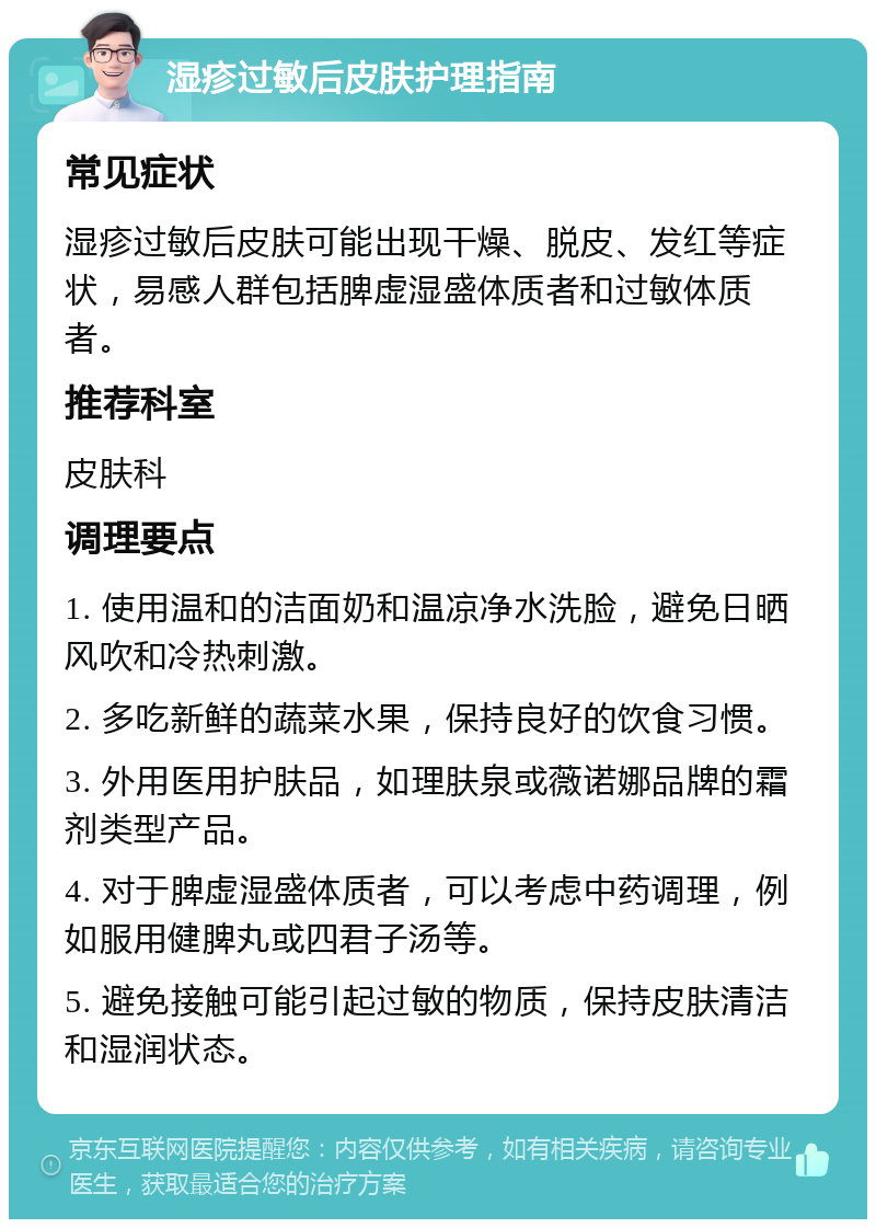 湿疹过敏后皮肤护理指南 常见症状 湿疹过敏后皮肤可能出现干燥、脱皮、发红等症状，易感人群包括脾虚湿盛体质者和过敏体质者。 推荐科室 皮肤科 调理要点 1. 使用温和的洁面奶和温凉净水洗脸，避免日晒风吹和冷热刺激。 2. 多吃新鲜的蔬菜水果，保持良好的饮食习惯。 3. 外用医用护肤品，如理肤泉或薇诺娜品牌的霜剂类型产品。 4. 对于脾虚湿盛体质者，可以考虑中药调理，例如服用健脾丸或四君子汤等。 5. 避免接触可能引起过敏的物质，保持皮肤清洁和湿润状态。