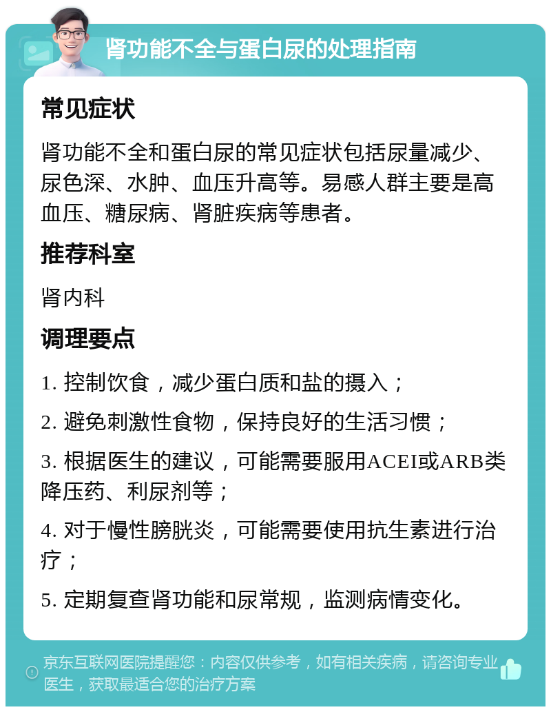 肾功能不全与蛋白尿的处理指南 常见症状 肾功能不全和蛋白尿的常见症状包括尿量减少、尿色深、水肿、血压升高等。易感人群主要是高血压、糖尿病、肾脏疾病等患者。 推荐科室 肾内科 调理要点 1. 控制饮食，减少蛋白质和盐的摄入； 2. 避免刺激性食物，保持良好的生活习惯； 3. 根据医生的建议，可能需要服用ACEI或ARB类降压药、利尿剂等； 4. 对于慢性膀胱炎，可能需要使用抗生素进行治疗； 5. 定期复查肾功能和尿常规，监测病情变化。