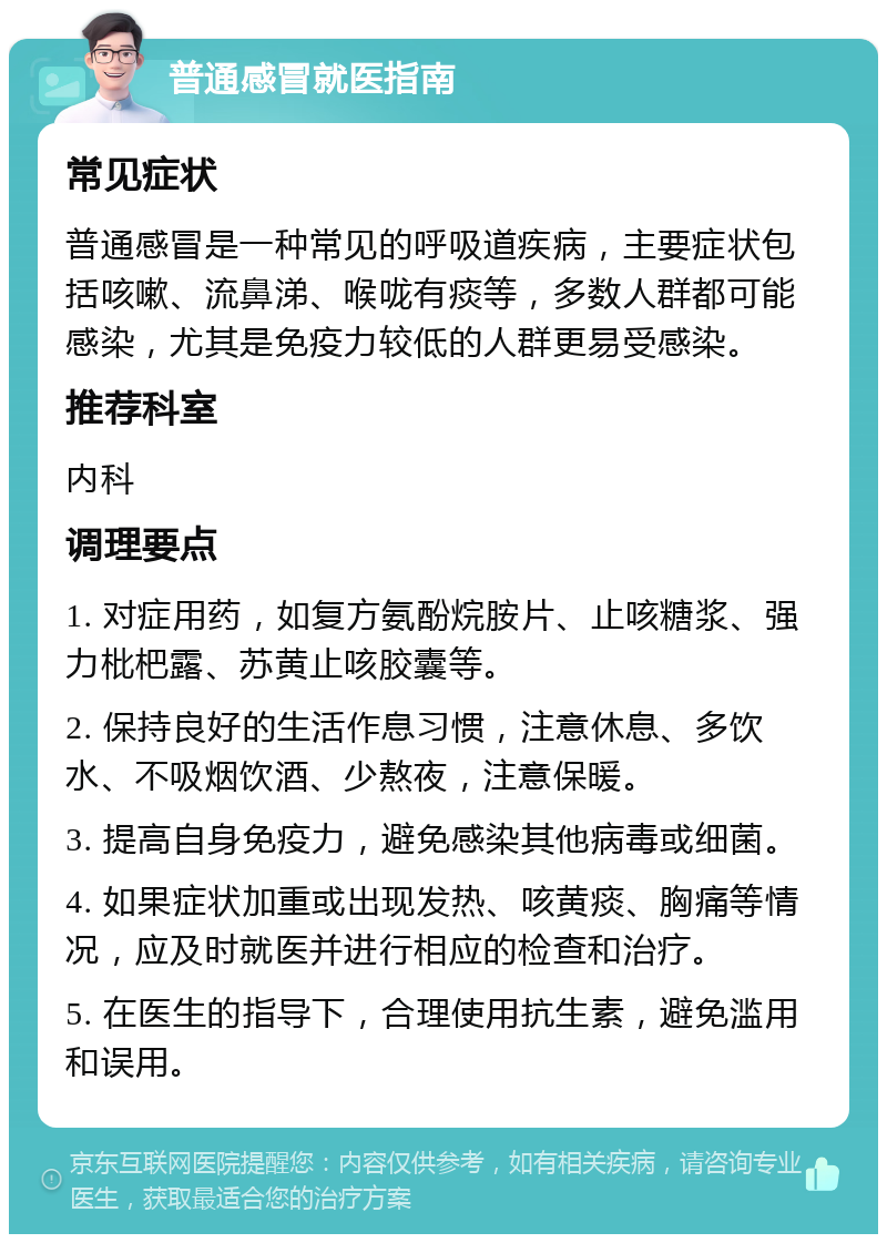 普通感冒就医指南 常见症状 普通感冒是一种常见的呼吸道疾病，主要症状包括咳嗽、流鼻涕、喉咙有痰等，多数人群都可能感染，尤其是免疫力较低的人群更易受感染。 推荐科室 内科 调理要点 1. 对症用药，如复方氨酚烷胺片、止咳糖浆、强力枇杷露、苏黄止咳胶囊等。 2. 保持良好的生活作息习惯，注意休息、多饮水、不吸烟饮酒、少熬夜，注意保暖。 3. 提高自身免疫力，避免感染其他病毒或细菌。 4. 如果症状加重或出现发热、咳黄痰、胸痛等情况，应及时就医并进行相应的检查和治疗。 5. 在医生的指导下，合理使用抗生素，避免滥用和误用。