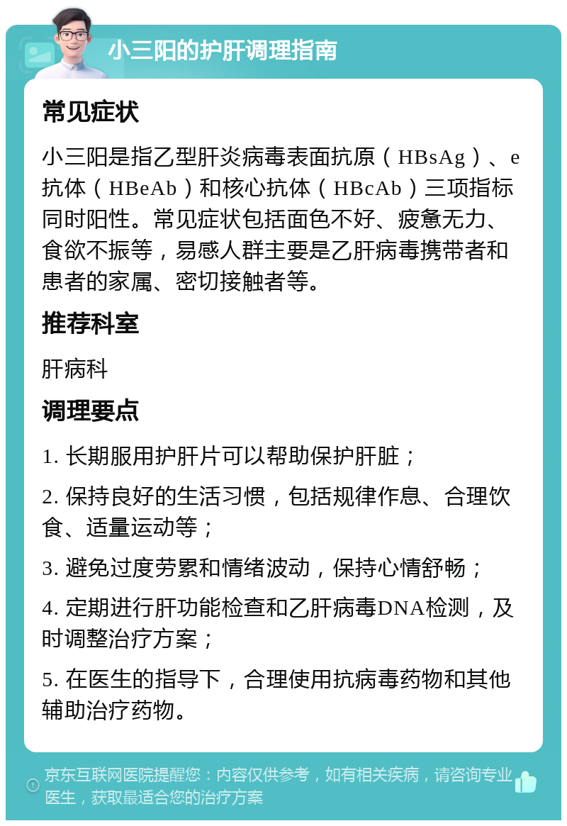 小三阳的护肝调理指南 常见症状 小三阳是指乙型肝炎病毒表面抗原（HBsAg）、e抗体（HBeAb）和核心抗体（HBcAb）三项指标同时阳性。常见症状包括面色不好、疲惫无力、食欲不振等，易感人群主要是乙肝病毒携带者和患者的家属、密切接触者等。 推荐科室 肝病科 调理要点 1. 长期服用护肝片可以帮助保护肝脏； 2. 保持良好的生活习惯，包括规律作息、合理饮食、适量运动等； 3. 避免过度劳累和情绪波动，保持心情舒畅； 4. 定期进行肝功能检查和乙肝病毒DNA检测，及时调整治疗方案； 5. 在医生的指导下，合理使用抗病毒药物和其他辅助治疗药物。