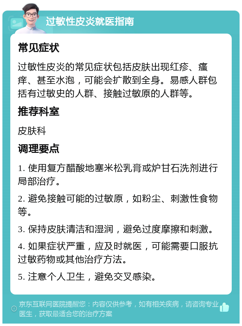 过敏性皮炎就医指南 常见症状 过敏性皮炎的常见症状包括皮肤出现红疹、瘙痒、甚至水泡，可能会扩散到全身。易感人群包括有过敏史的人群、接触过敏原的人群等。 推荐科室 皮肤科 调理要点 1. 使用复方醋酸地塞米松乳膏或炉甘石洗剂进行局部治疗。 2. 避免接触可能的过敏原，如粉尘、刺激性食物等。 3. 保持皮肤清洁和湿润，避免过度摩擦和刺激。 4. 如果症状严重，应及时就医，可能需要口服抗过敏药物或其他治疗方法。 5. 注意个人卫生，避免交叉感染。