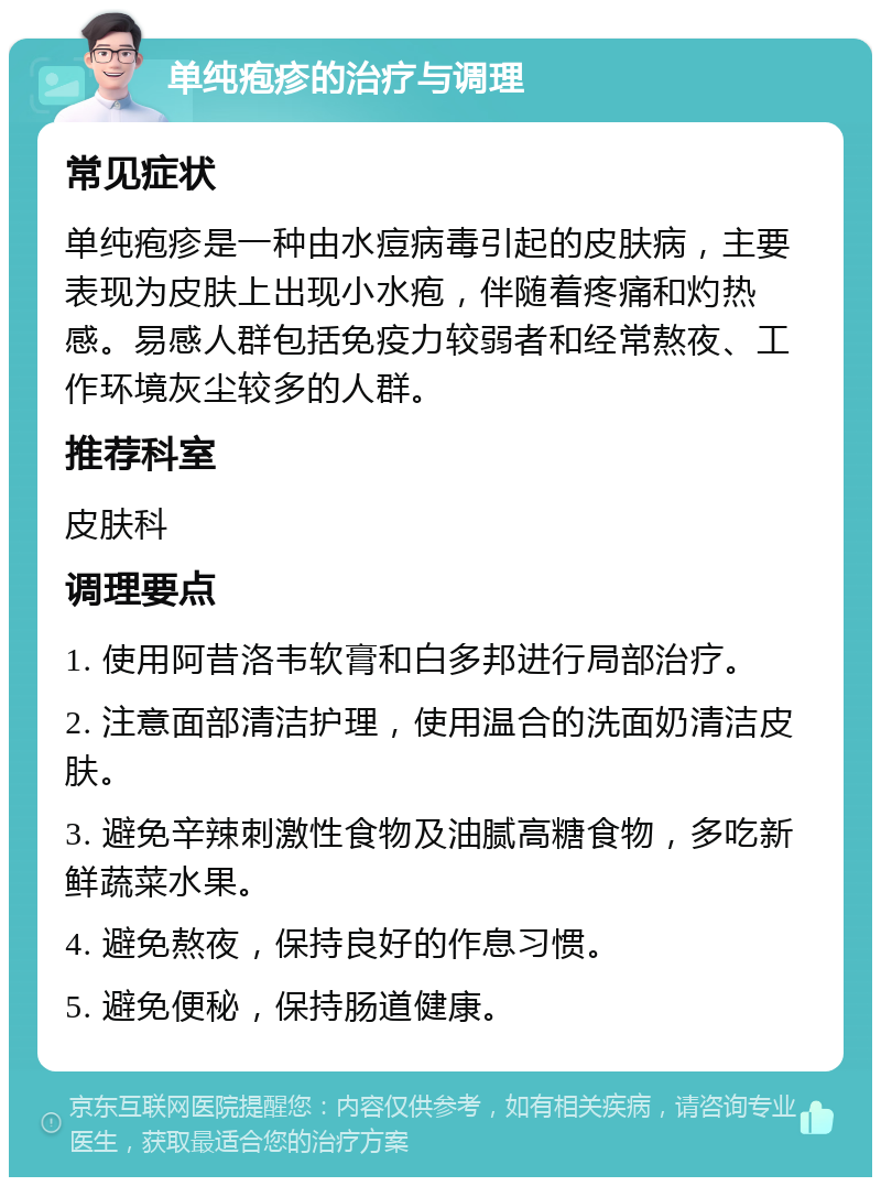 单纯疱疹的治疗与调理 常见症状 单纯疱疹是一种由水痘病毒引起的皮肤病，主要表现为皮肤上出现小水疱，伴随着疼痛和灼热感。易感人群包括免疫力较弱者和经常熬夜、工作环境灰尘较多的人群。 推荐科室 皮肤科 调理要点 1. 使用阿昔洛韦软膏和白多邦进行局部治疗。 2. 注意面部清洁护理，使用温合的洗面奶清洁皮肤。 3. 避免辛辣刺激性食物及油腻高糖食物，多吃新鲜蔬菜水果。 4. 避免熬夜，保持良好的作息习惯。 5. 避免便秘，保持肠道健康。