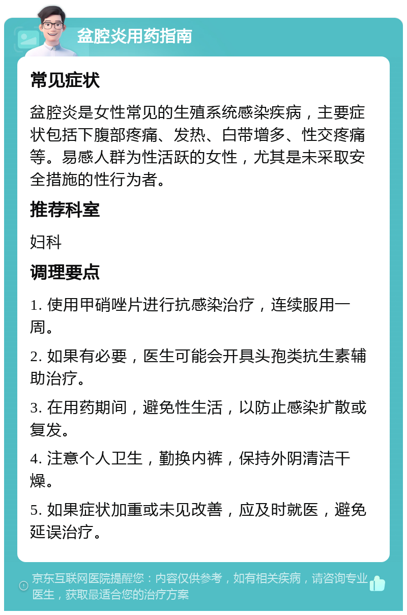 盆腔炎用药指南 常见症状 盆腔炎是女性常见的生殖系统感染疾病，主要症状包括下腹部疼痛、发热、白带增多、性交疼痛等。易感人群为性活跃的女性，尤其是未采取安全措施的性行为者。 推荐科室 妇科 调理要点 1. 使用甲硝唑片进行抗感染治疗，连续服用一周。 2. 如果有必要，医生可能会开具头孢类抗生素辅助治疗。 3. 在用药期间，避免性生活，以防止感染扩散或复发。 4. 注意个人卫生，勤换内裤，保持外阴清洁干燥。 5. 如果症状加重或未见改善，应及时就医，避免延误治疗。