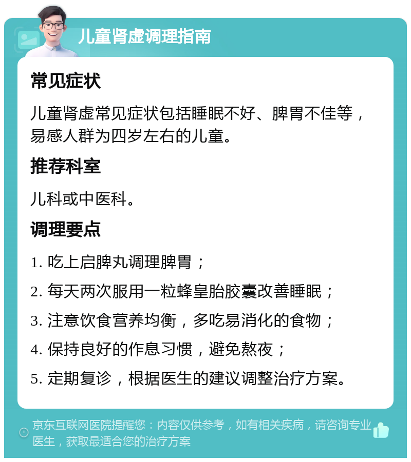 儿童肾虚调理指南 常见症状 儿童肾虚常见症状包括睡眠不好、脾胃不佳等，易感人群为四岁左右的儿童。 推荐科室 儿科或中医科。 调理要点 1. 吃上启脾丸调理脾胃； 2. 每天两次服用一粒蜂皇胎胶囊改善睡眠； 3. 注意饮食营养均衡，多吃易消化的食物； 4. 保持良好的作息习惯，避免熬夜； 5. 定期复诊，根据医生的建议调整治疗方案。